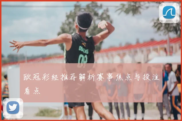 欧冠彩经推荐解析赛事焦点与投注看点