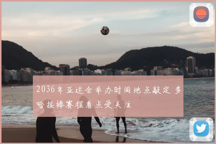 2036年亚运会举办时间地点敲定 多哈接棒赛程看点受关注
