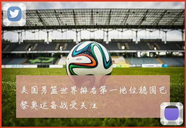 美国男篮世界排名第一地位稳固巴黎奥运备战受关注