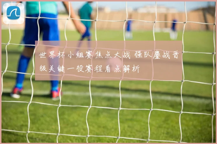 世界杯小组赛焦点大战 强队鏖战晋级关键一役赛程看点解析