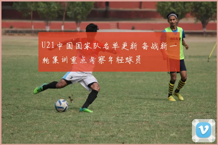 U21中国国家队名单更新 备战新一轮集训重点考察年轻球员