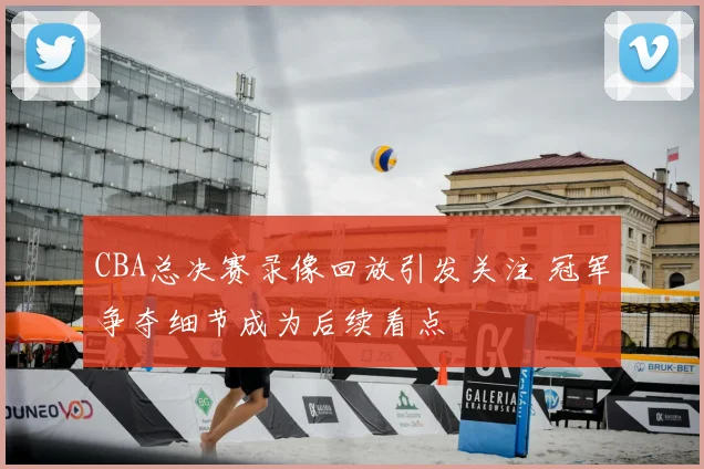 CBA总决赛录像回放引发关注 冠军争夺细节成为后续看点