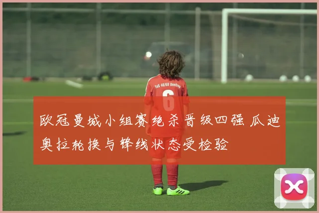 欧冠曼城小组赛绝杀晋级四强 瓜迪奥拉轮换与锋线状态受检验