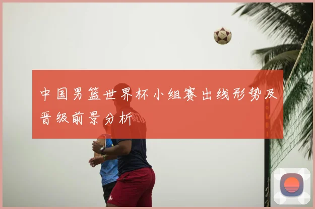 中国男篮世界杯小组赛出线形势及晋级前景分析