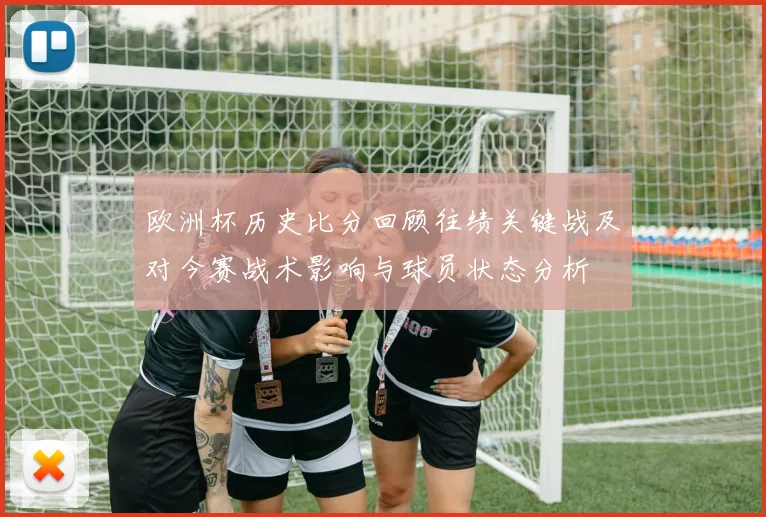 欧洲杯历史比分回顾往绩关键战及对今赛战术影响与球员状态分析
