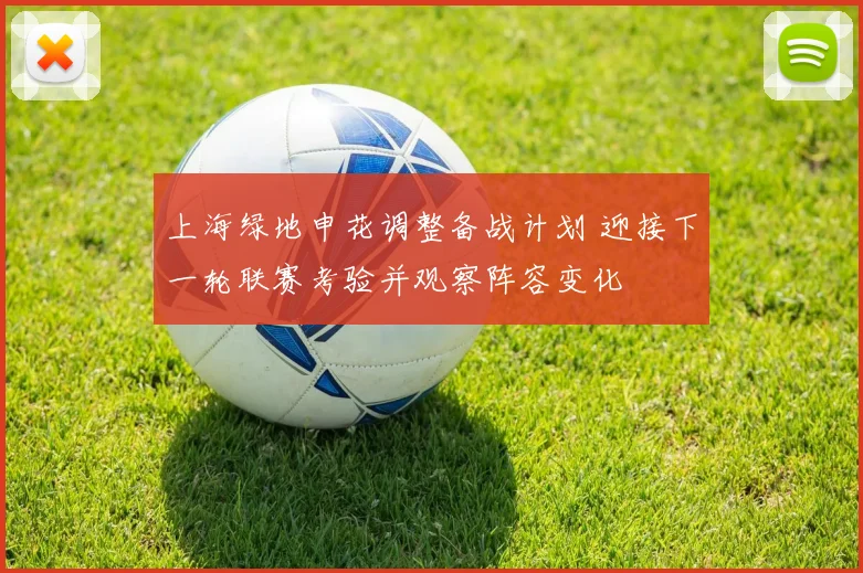 上海绿地申花调整备战计划 迎接下一轮联赛考验并观察阵容变化