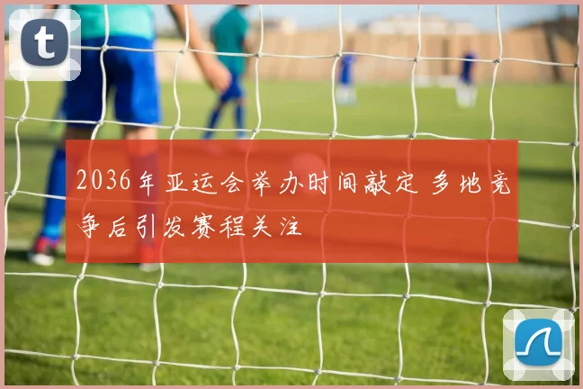 2036年亚运会举办时间敲定 多地竞争后引发赛程关注
