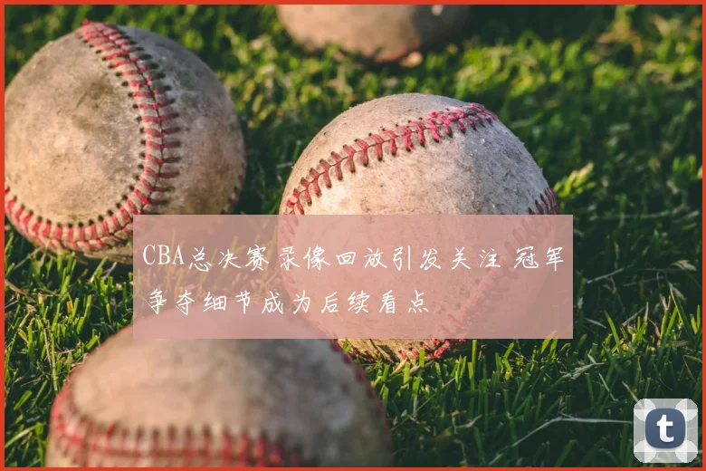 CBA总决赛录像回放引发关注 冠军争夺细节成为后续看点