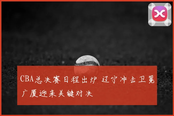 CBA总决赛日程出炉 辽宁冲击卫冕广厦迎来关键对决