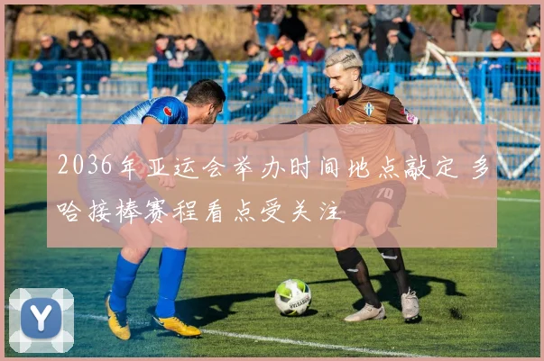 2036年亚运会举办时间地点敲定 多哈接棒赛程看点受关注