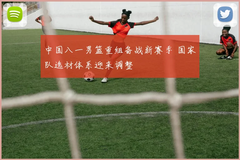 中国八一男篮重组备战新赛季 国家队选材体系迎来调整