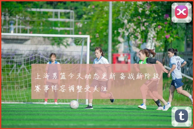 上海男篮今天动态更新 备战新阶段赛事阵容调整受关注